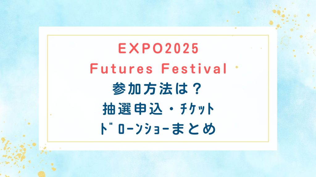 EXPO2025 Futures Festival参加方法は？抽選申込・ﾁｹｯﾄ・ﾄﾞﾛｰﾝｼｮｰまとめ