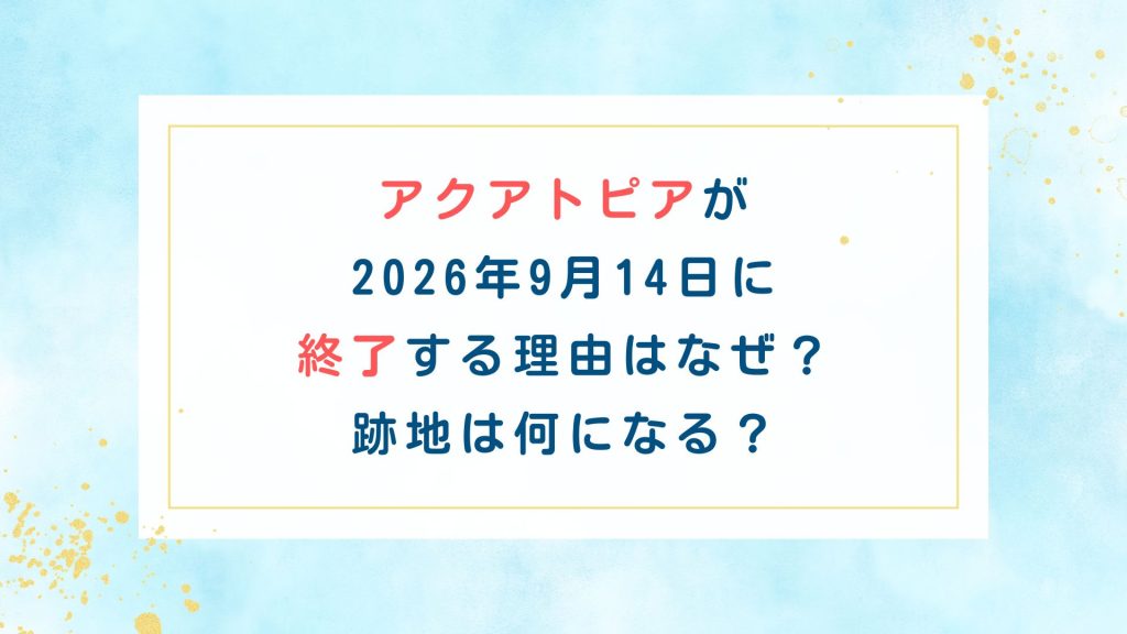 アクアトピアが2026年9月14日に終了する理由はなぜ？跡地は何になる？