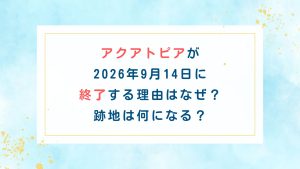 アクアトピアが2026年9月14日に終了する理由はなぜ？跡地は何になる？
