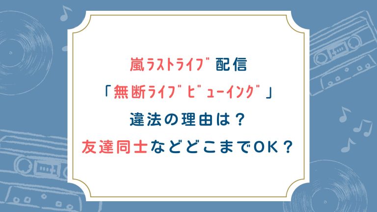 嵐ﾗｽﾄﾗｲﾌﾞ配信「無断ﾗｲﾌﾞﾋﾞｭｰｲﾝｸﾞ」違法の理由は？友達同士などどこまでOK？