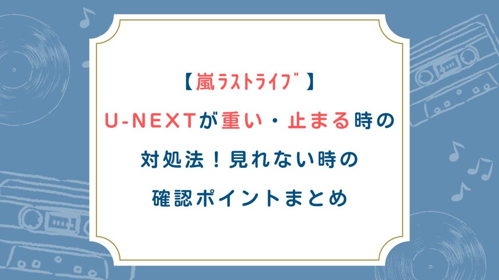 【嵐ﾗｽﾄﾗｲﾌﾞ】U-NEXT重い・止まる時の対処法！見れない時の確認ポイントまとめ