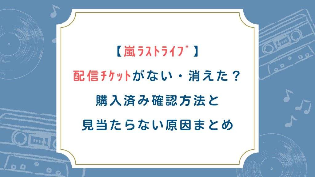 【嵐ﾗｽﾄﾗｲﾌﾞ】配信ﾁｹｯﾄがない・消えた？購入済み確認方法と見当たらない原因まとめ