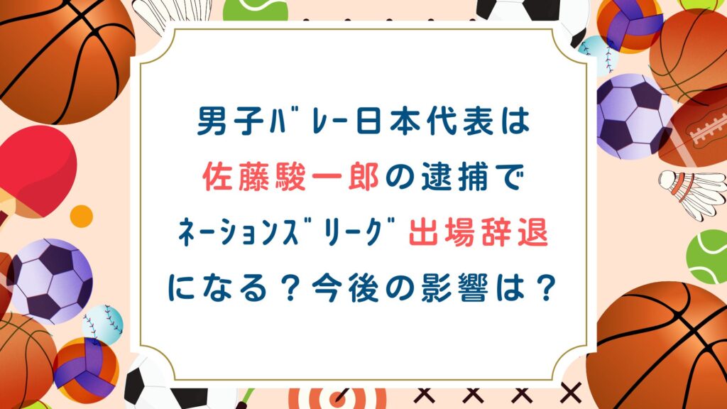 男子ﾊﾞﾚｰ日本代表は 佐藤駿一郎の逮捕で ﾈｰｼｮﾝｽﾞﾘｰｸﾞ出場辞退 になる？今後の影響は？