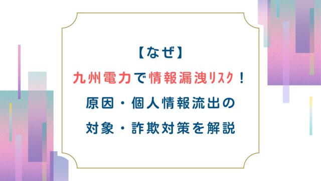 【なぜ】九州電力で情報漏洩ﾘｽｸ！原因・個人情報流出の対象・詐欺対策を解説