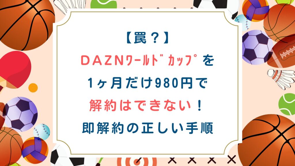 【罠】DAZNﾜｰﾙﾄﾞｶｯﾌﾟを1ヶ月だけ980円で解約はできない！即解約の正しい手順