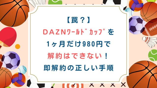 【罠】DAZNﾜｰﾙﾄﾞｶｯﾌﾟを1ヶ月だけ980円で解約はできない！即解約の正しい手順