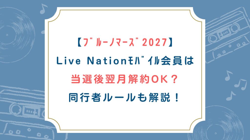 【ﾌﾞﾙｰﾉﾏｰｽﾞ2027】Live Nationﾓﾊﾞｲﾙ会員は当選後翌月解約OK？同行者ルールも解説！