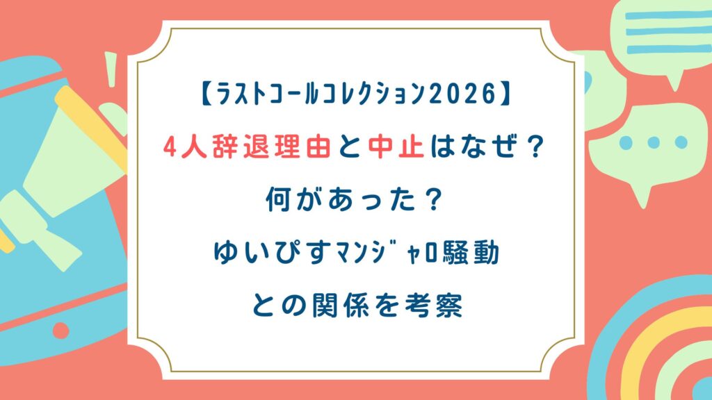 【ﾗｽﾄｺｰﾙｺﾚｸｼｮﾝ2026】4人辞退理由と中止はなぜ？何があった？ゆいぴすﾏﾝｼﾞｬﾛ騒動との関係を考察