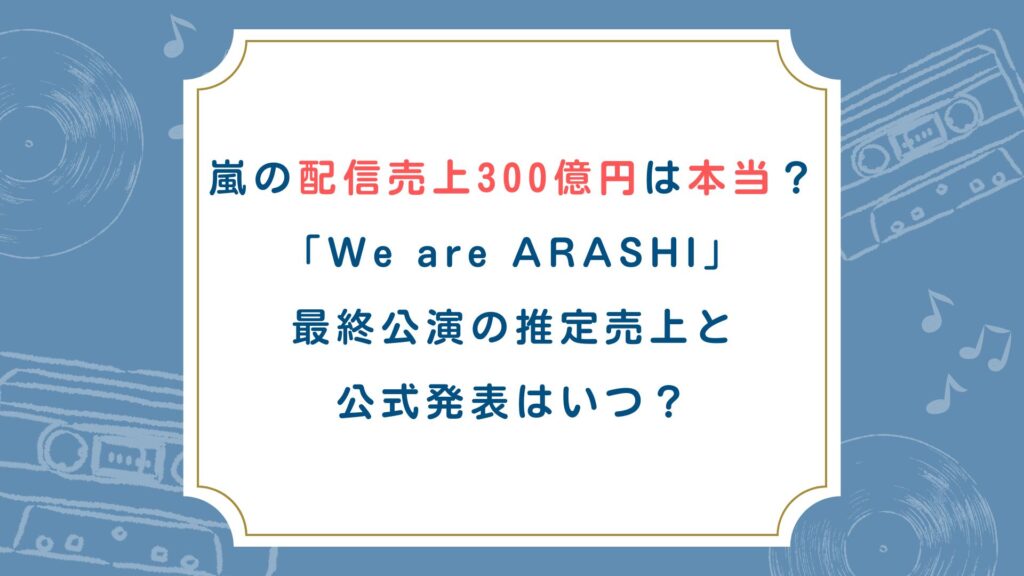 嵐の配信売上300億円は本当？「We are ARASHI」最終公演の推定売上と公式発表はいつ？